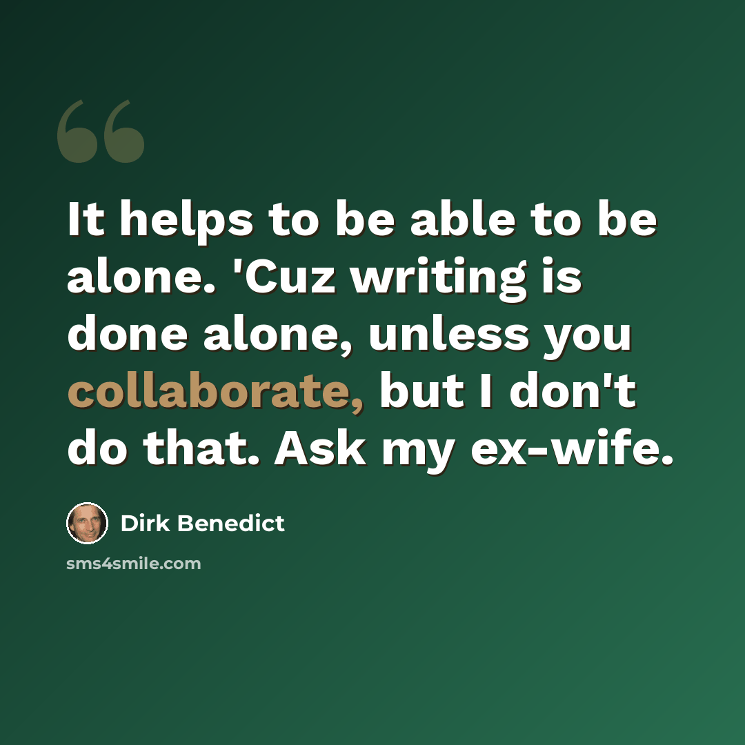 “It helps to be able to be alone. 'Cuz writing is done alone, unless you collaborate, but I don't do that. Ask my ex-wife.” quote by Dirk Benedict