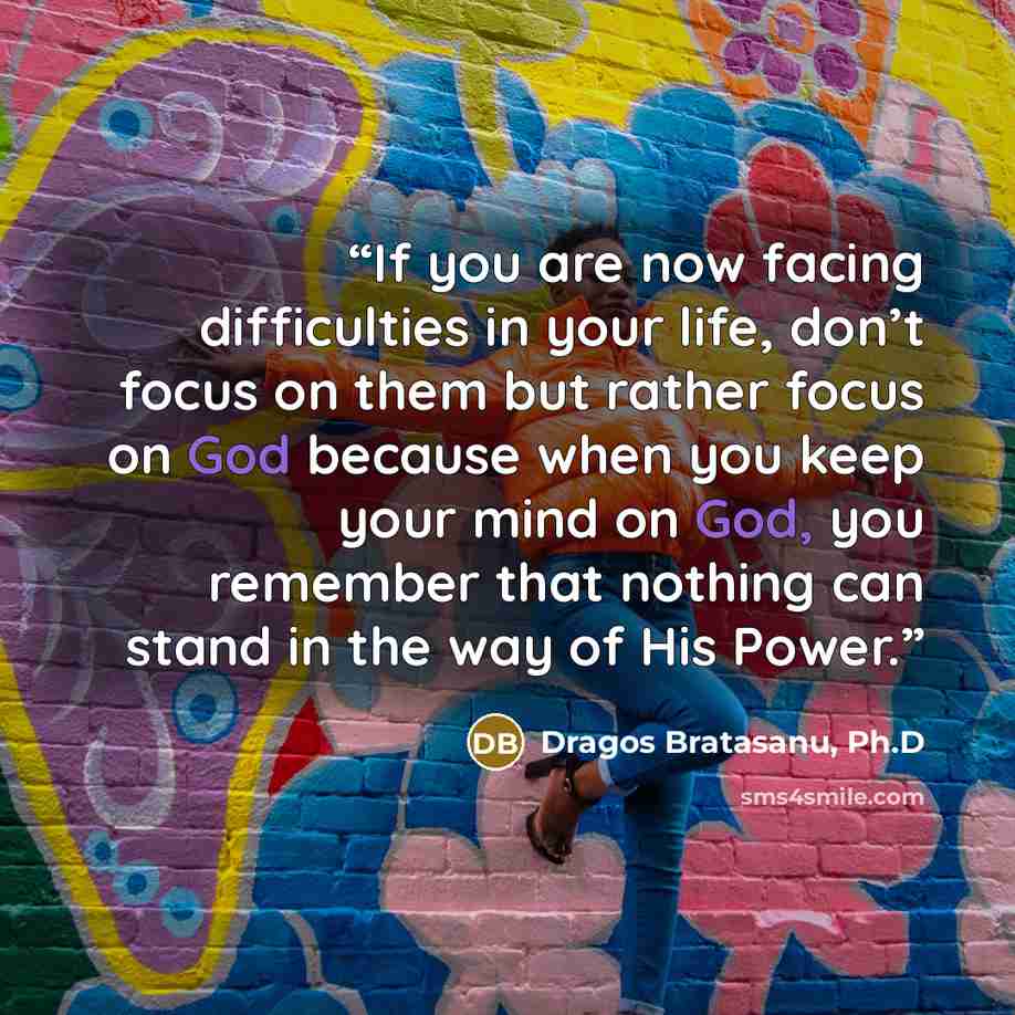 “If you are now facing difficulties in your life, don’t focus on them but rather focus on God because when you keep your mind on God, you remember that nothing can stand in the way of His Power.” quote by Dragos Bratasanu, Ph.D