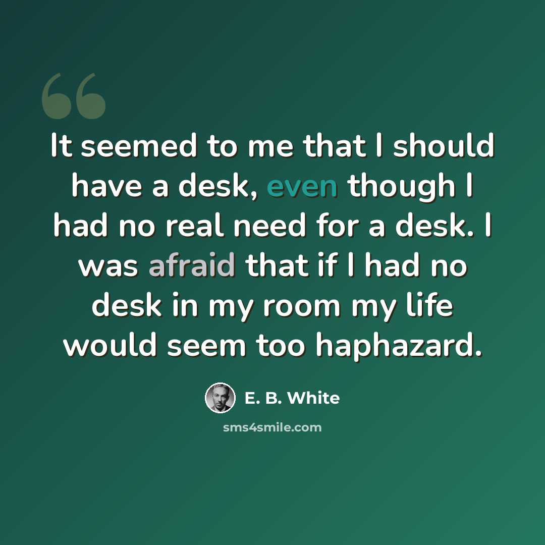 “It seemed to me that I should have a desk, even though I had no real need for a desk. I was afraid that if I had no desk in my room my life would seem too haphazard.” quote by E. B. White