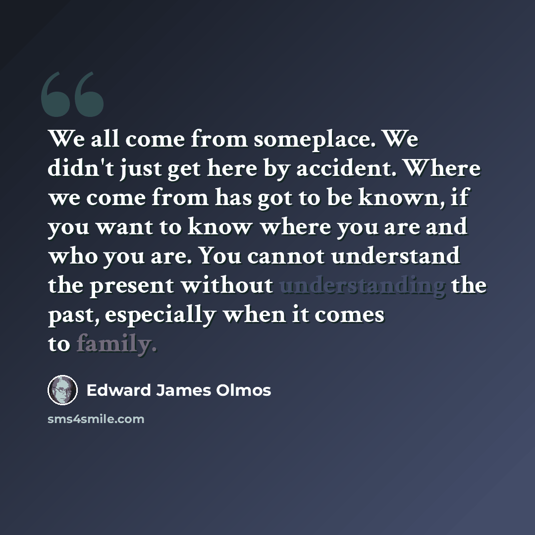 “We all come from someplace. We didn't just get here by accident. Where we come from has got to be known, if you want to know where you are and who you are. You cannot understand the present without understanding the past, especially when it comes to family.” quote by Edward James Olmos