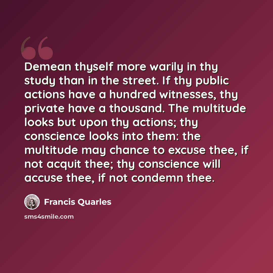 “Demean thyself more warily in thy study than in the street. If thy public actions have a hundred witnesses, thy private have a thousand. The multitude looks but upon thy actions; thy conscience looks into them: the multitude may chance to excuse thee, if not acquit thee; thy conscience will accuse…” quote by Francis Quarles
