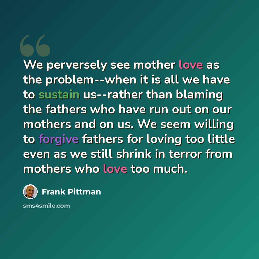 “We perversely see mother love as the problem--when it is all we have to sustain us--rather than blaming the fathers who have run out on our mothers and on us. We seem willing to forgive fathers for loving too little even as we still shrink in terror from mothers who love too much.” quote by Frank Pittman