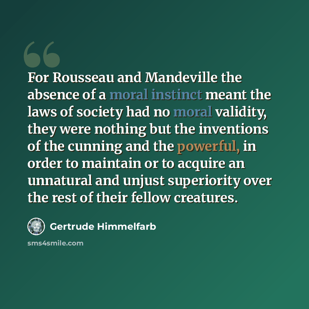 “For Rousseau and Mandeville the absence of a moral instinct meant the laws of society had no moral validity, they were nothing but the inventions of the cunning and the powerful, in order to maintain or to acquire an unnatural and unjust superiority over the rest of their fellow creatures.” quote by Gertrude Himmelfarb