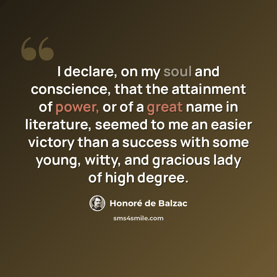 “I declare, on my soul and conscience, that the attainment of power, or of a great name in literature, seemed to me an easier victory than a success with some young, witty, and gracious lady of high degree.” quote by Honore de Balzac