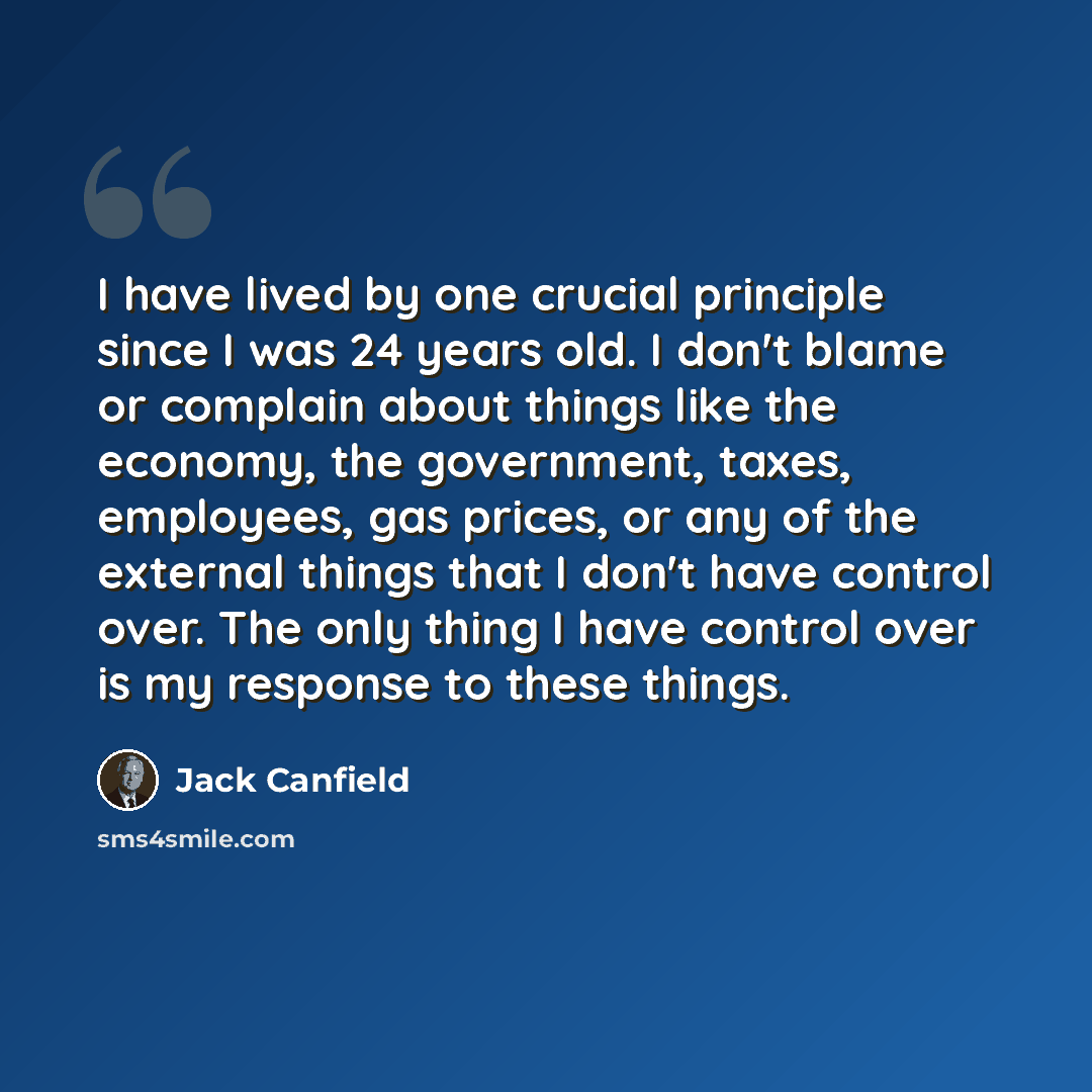 “I have lived by one crucial principle since I was 24 years old. I don't blame or complain about things like the economy, the government, taxes, employees, gas prices, or any of the external things that I don't have control over. The only thing I have control over is my response to these things.” quote by Jack Canfield
