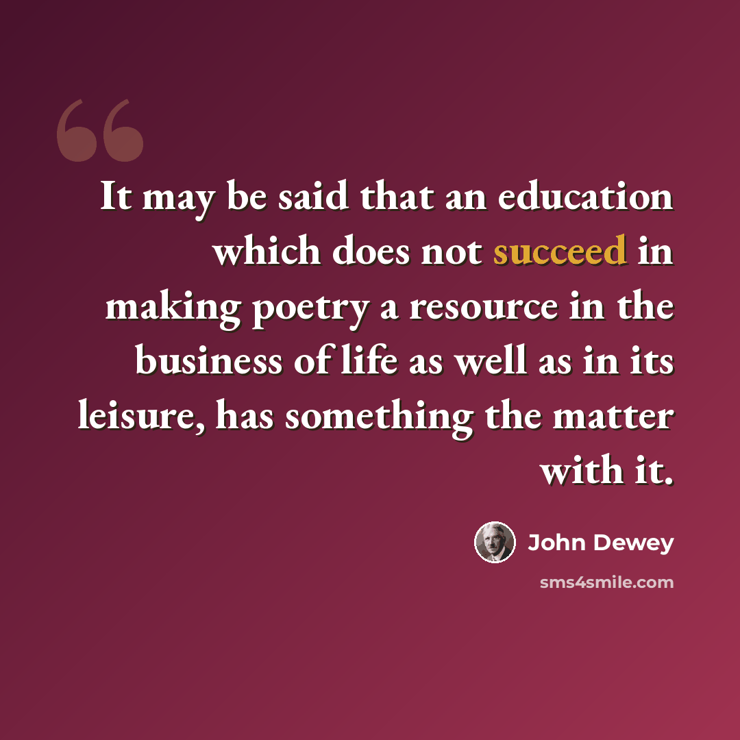 “It may be said that an education which does not succeed in making poetry a resource in the business of life as well as in its leisure, has something the matter with it.” quote by John Dewey