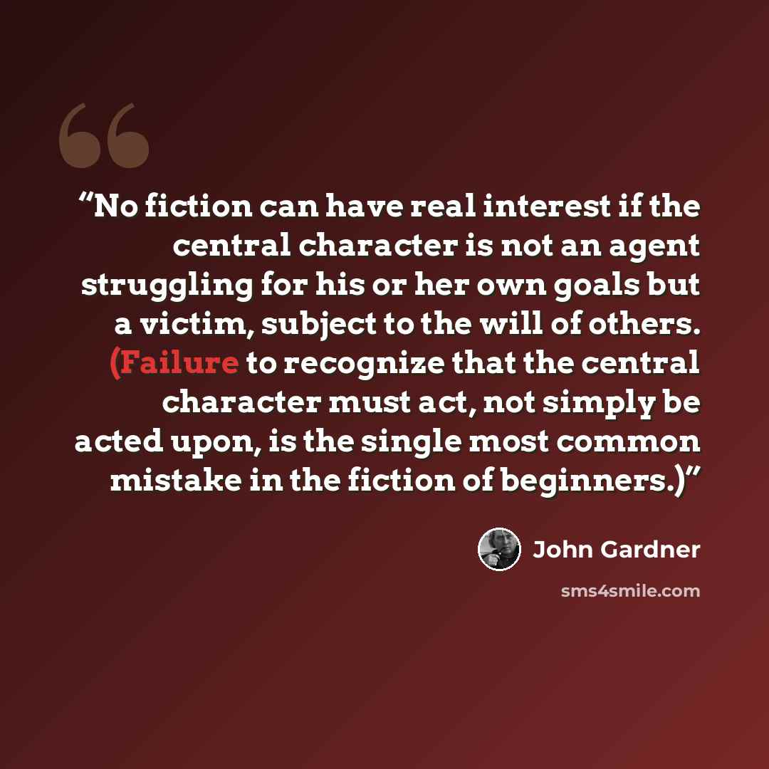 “No fiction can have real interest if the central character is not an agent struggling for his or her own goals but a victim, subject to the will of others. (Failure to recognize that the central character must act, not simply be acted upon, is the single most common mistake in the fiction of…” quote by John Gardner