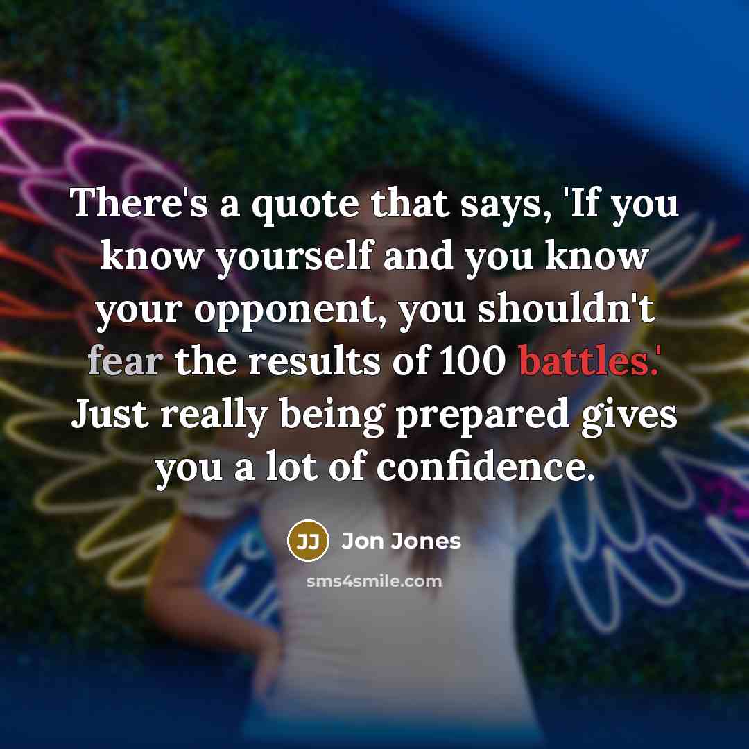 “There's a quote that says, 'If you know yourself and you know your opponent, you shouldn't fear the results of 100 battles.' Just really being prepared gives you a lot of confidence.” quote by Jon Jones