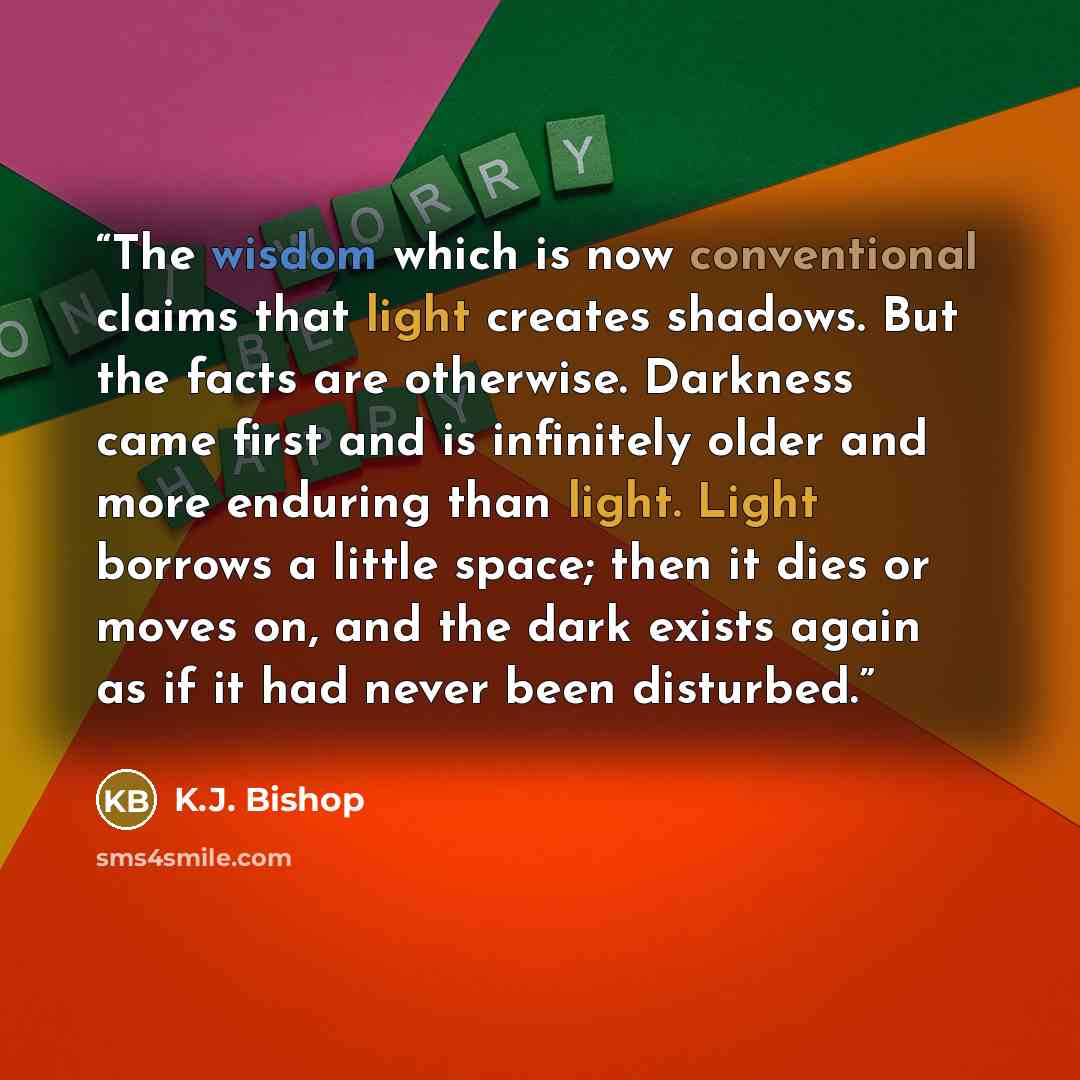 “The wisdom which is now conventional claims that light creates shadows. But the facts are otherwise. Darkness came first and is infinitely older and more enduring than light. Light borrows a little space; then it dies or moves on, and the dark exists again as if it had never been disturbed.” quote by K.J. Bishop