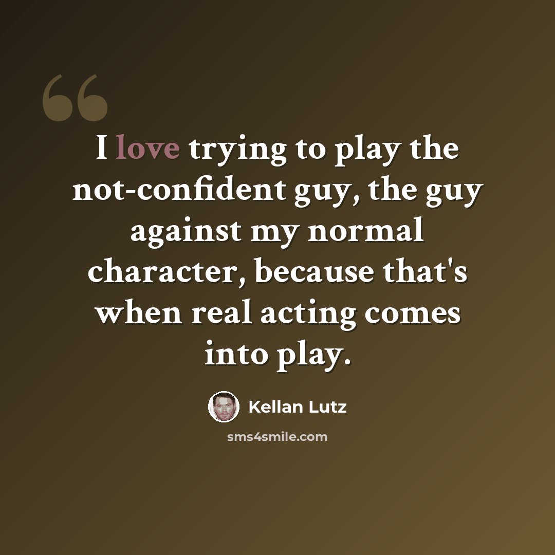 “I love trying to play the not-confident guy, the guy against my normal character, because that's when real acting comes into play.” quote by Kellan Lutz
