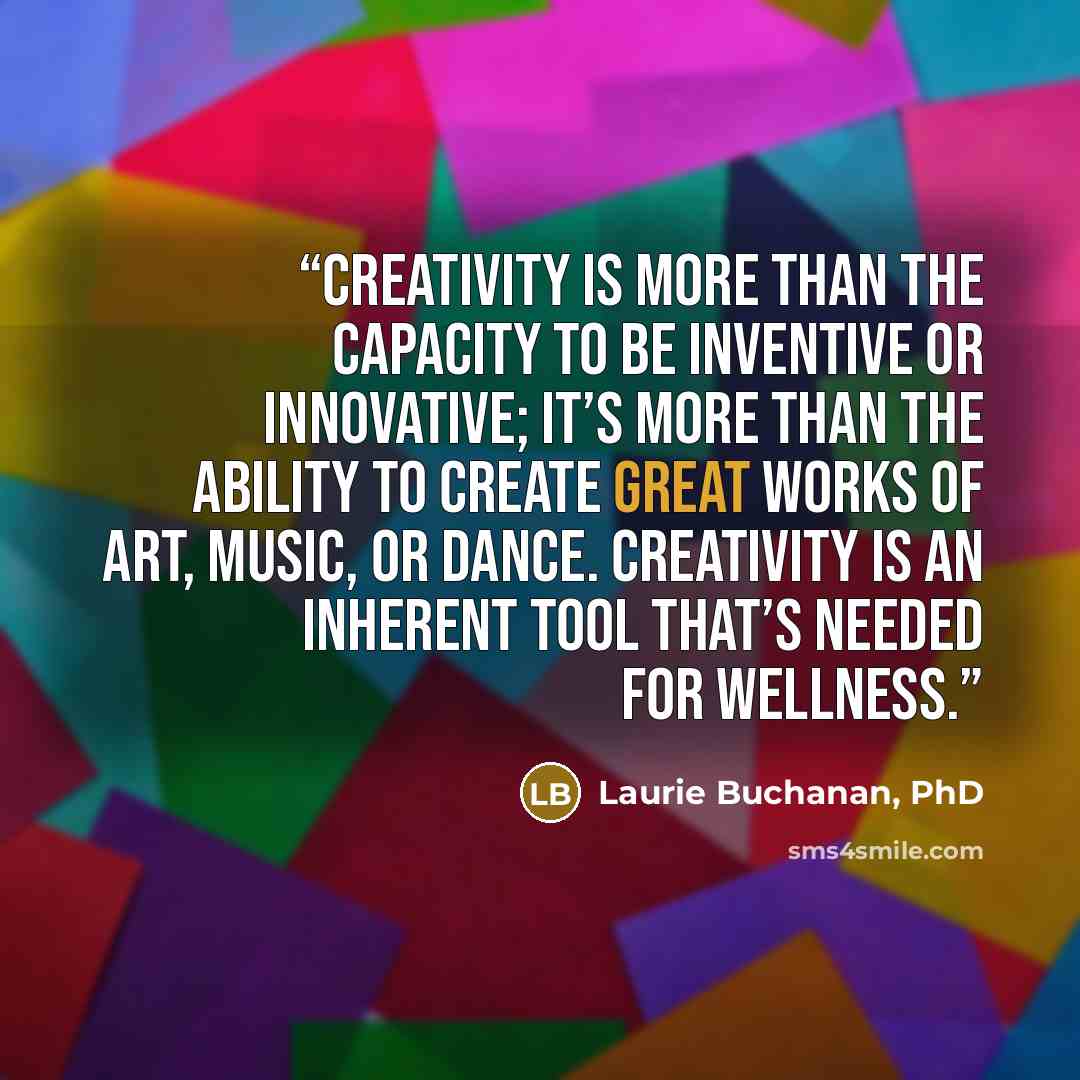 “Creativity is more than the capacity to be inventive or innovative; it’s more than the ability to create great works of art, music, or dance. Creativity is an inherent tool that’s needed for wellness.” quote by Laurie Buchanan, PhD