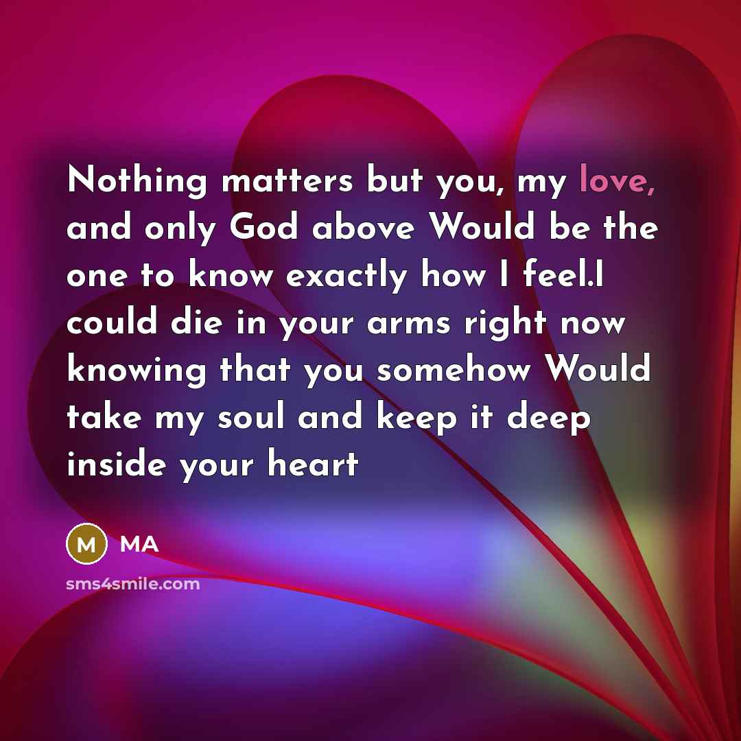 “Nothing matters but you, my love, and only God above Would be the one to know exactly how I feel.I could die in your arms right now knowing that you somehow Would take my soul and keep it deep inside your heart” quote by MA