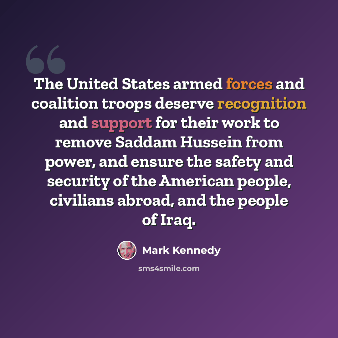 “The United States armed forces and coalition troops deserve recognition and support for their work to remove Saddam Hussein from power, and ensure the safety and security of the American people, civilians abroad, and the people of Iraq.” quote by Mark Kennedy