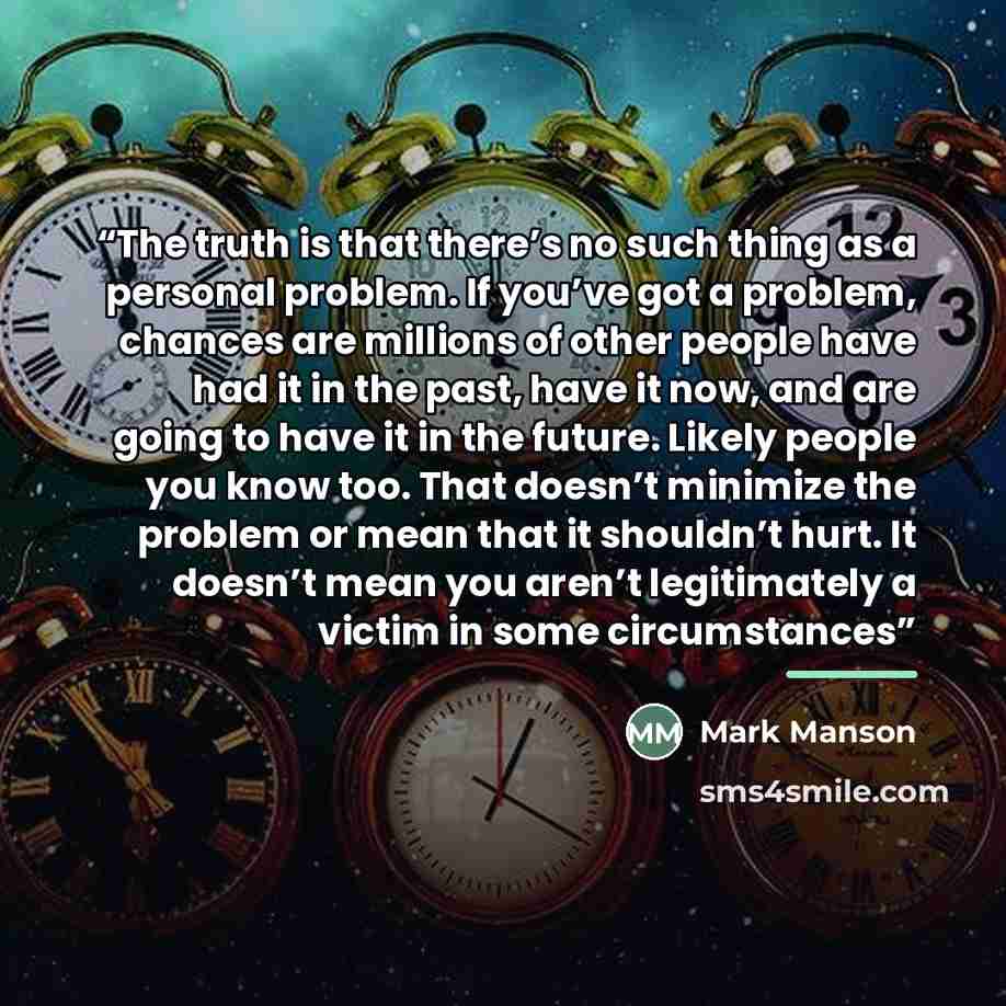 “The truth is that there’s no such thing as a personal problem. If you’ve got a problem, chances are millions of other people have had it in the past, have it now, and are going to have it in the future. Likely people you know too. That doesn’t minimize the problem or mean that it shouldn’t hurt…” quote by Mark Manson