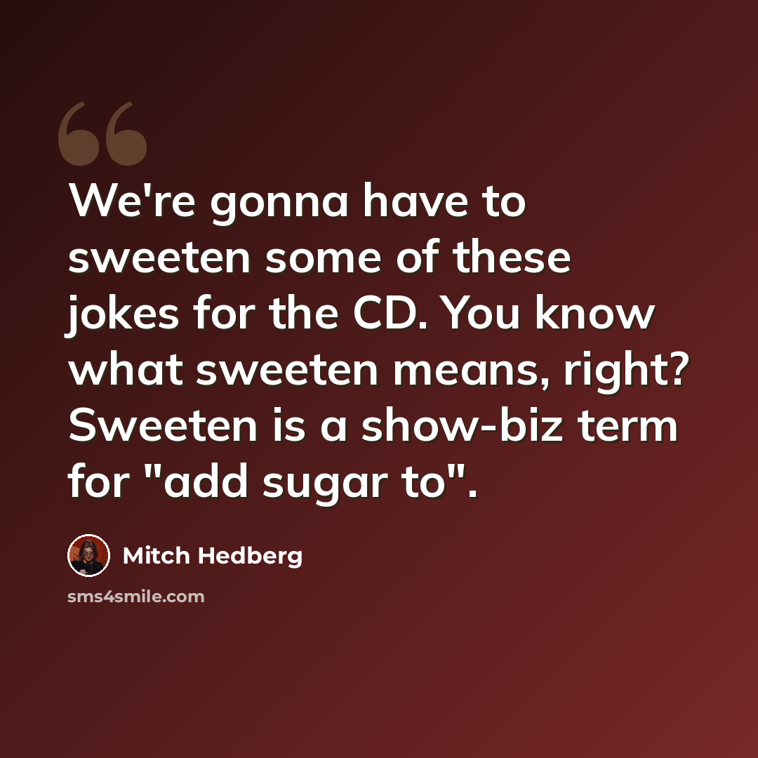“We're gonna have to sweeten some of these jokes for the CD. You know what sweeten means, right? Sweeten is a show-biz term for "add sugar to".” quote by Mitch Hedberg