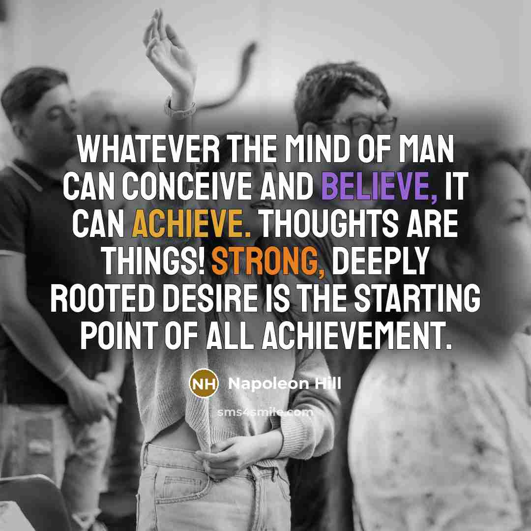 “Whatever the mind of man can conceive and believe, it can achieve. Thoughts are things! Strong, deeply rooted desire is the starting point of all achievement.” quote by Napoleon Hill