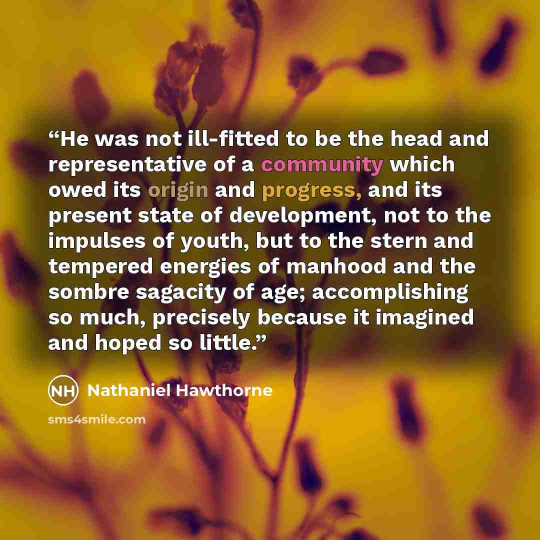 “He was not ill-fitted to be the head and representative of a community which owed its origin and progress, and its present state of development, not to the impulses of youth, but to the stern and tempered energies of manhood and the sombre sagacity of age; accomplishing so much, precisely because…” quote by Nathaniel Hawthorne
