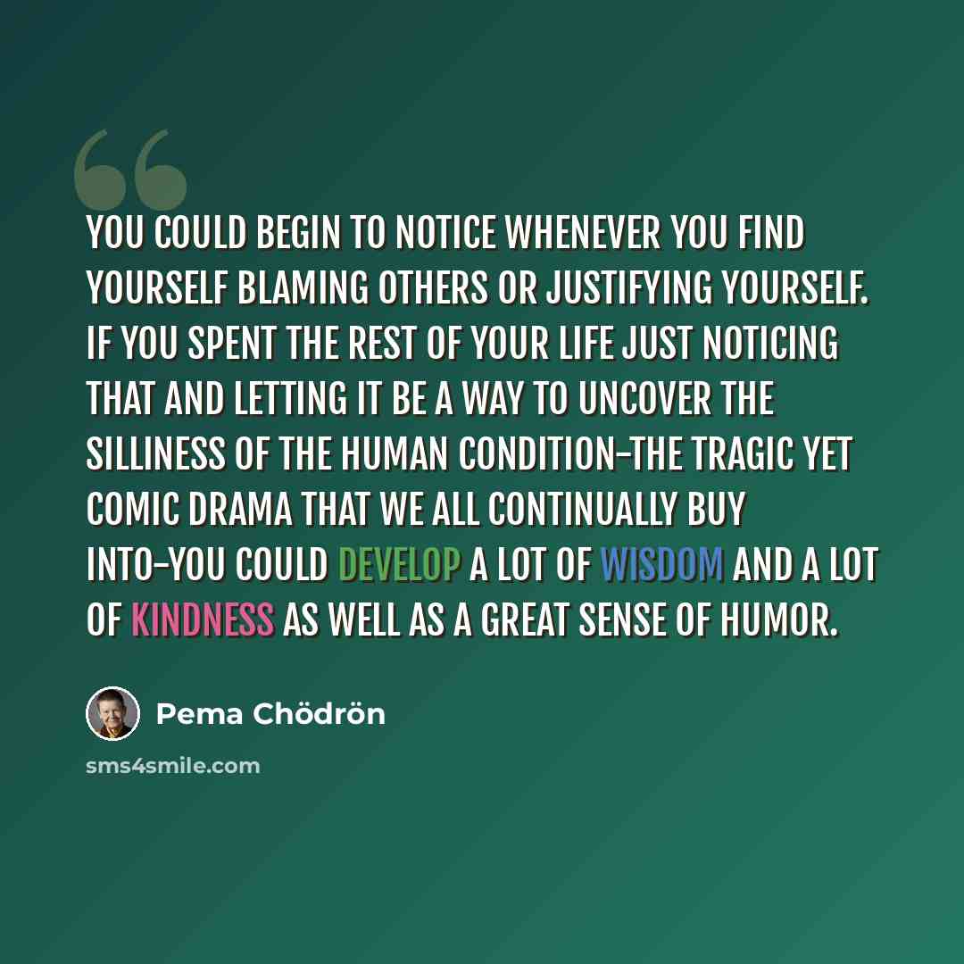 “You could begin to notice whenever you find yourself blaming others or justifying yourself. If you spent the rest of your life just noticing that and letting it be a way to uncover the silliness of the human condition-the tragic yet comic drama that we all continually buy into-you could develop a…” quote by Pema Chodron