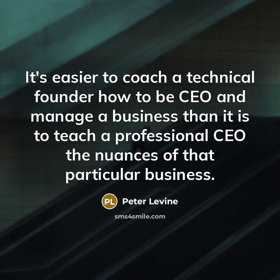 “It's easier to coach a technical founder how to be CEO and manage a business than it is to teach a professional CEO the nuances of that particular business.” quote by Peter Levine