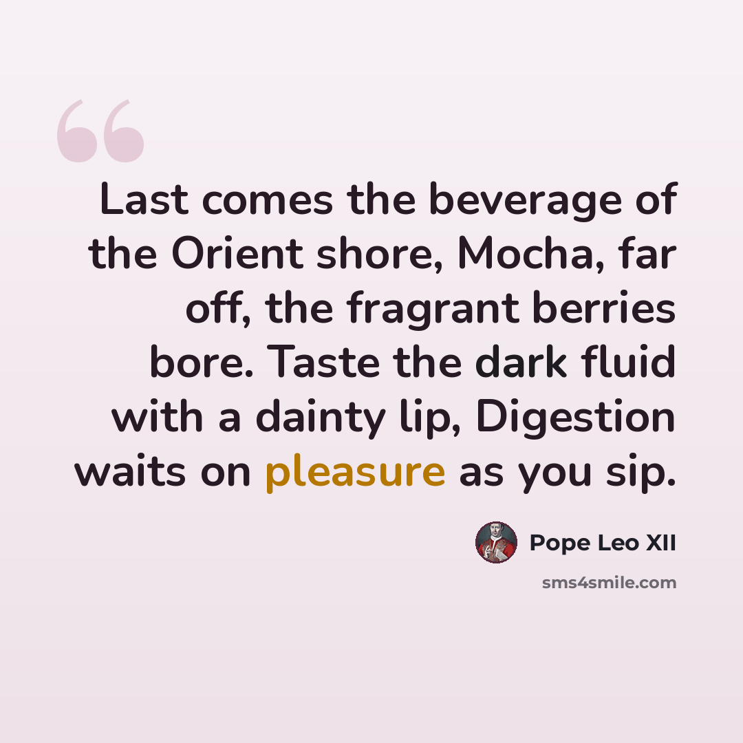 “Last comes the beverage of the Orient shore, Mocha, far off, the fragrant berries bore. Taste the dark fluid with a dainty lip, Digestion waits on pleasure as you sip.” quote by Pope Leo XII