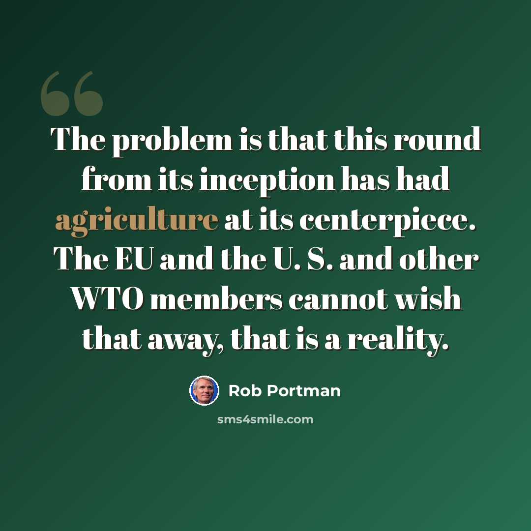 “The problem is that this round from its inception has had agriculture at its centerpiece. The EU and the U. S. and other WTO members cannot wish that away, that is a reality.” quote by Rob Portman