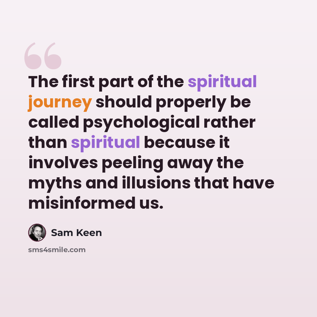 “The first part of the spiritual journey should properly be called psychological rather than spiritual because it involves peeling away the myths and illusions that have misinformed us.” quote by Sam Keen