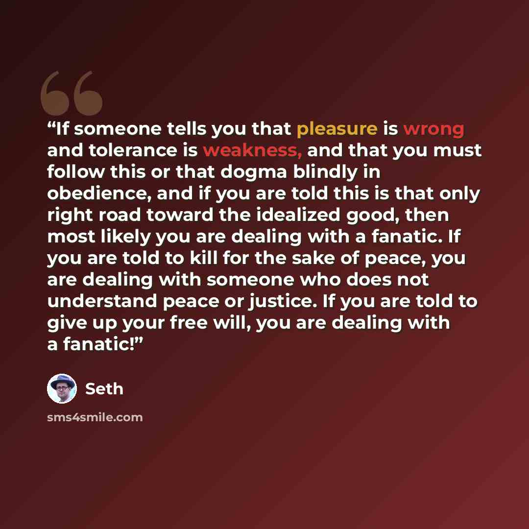 “If someone tells you that pleasure is wrong and tolerance is weakness, and that you must follow this or that dogma blindly in obedience, and if you are told this is that only right road toward the idealized good, then most likely you are dealing with a fanatic. If you are told to kill for the sake…” quote by Seth