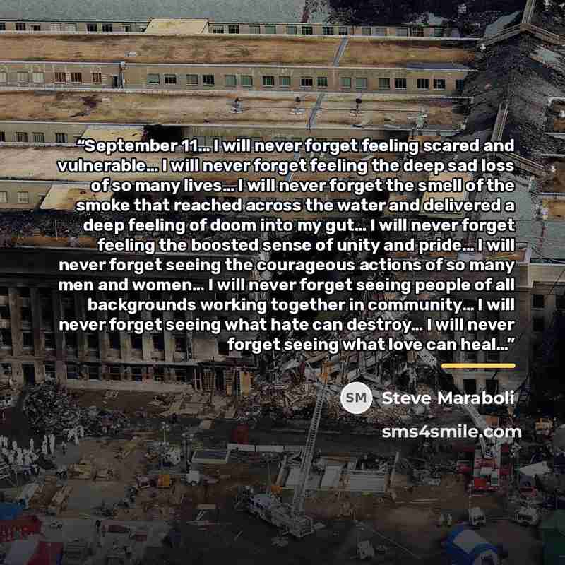“September 11… I will never forget feeling scared and vulnerable… I will never forget feeling the deep sad loss of so many lives… I will never forget the smell of the smoke that reached across the water and delivered a deep feeling of doom into my gut… I will never forget feeling the boosted sense…” quote by Steve Maraboli