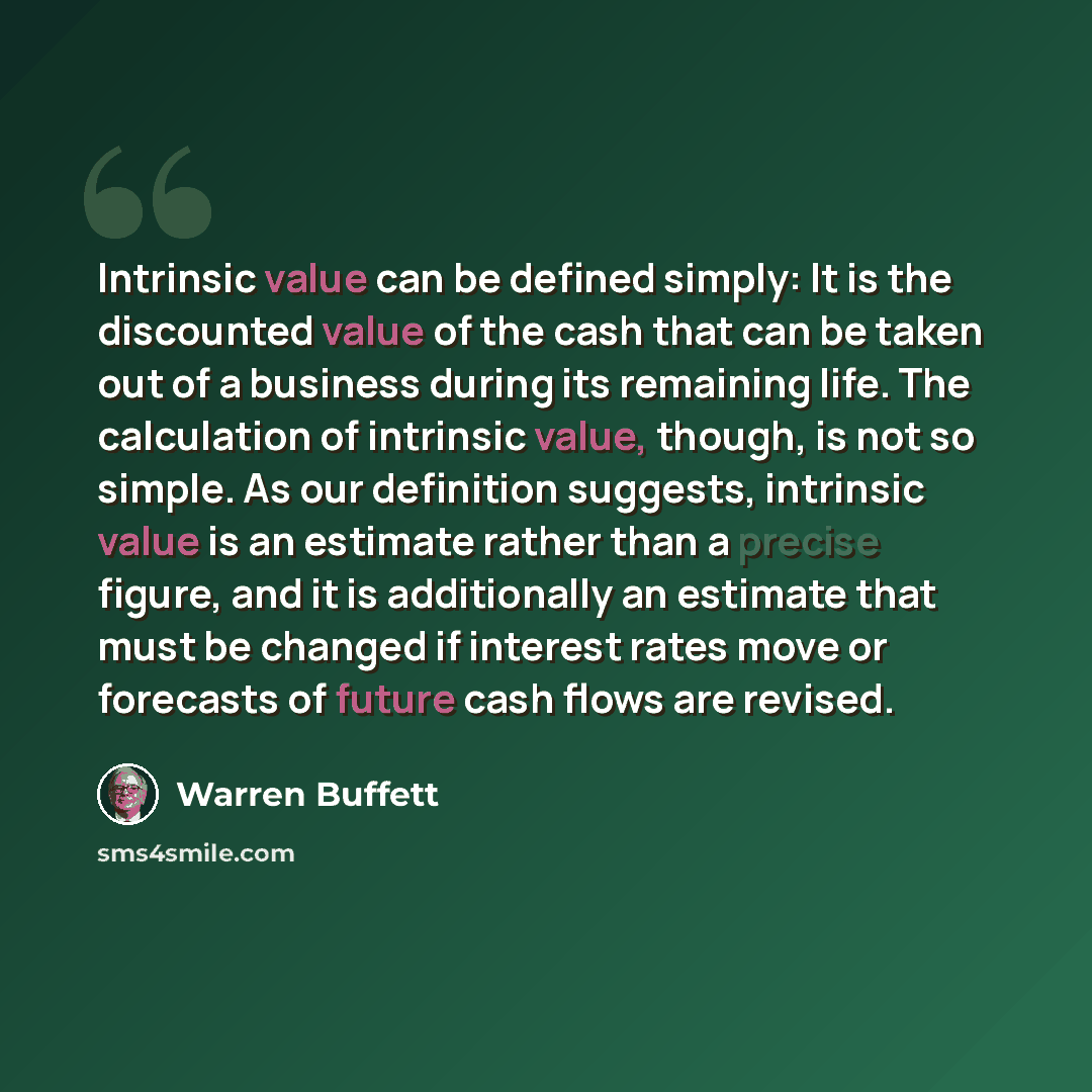 “Intrinsic value can be defined simply: It is the discounted value of the cash that can be taken out of a business during its remaining life. The calculation of intrinsic value, though, is not so simple. As our definition suggests, intrinsic value is an estimate rather than a precise figure, and it…” quote by Warren Buffett