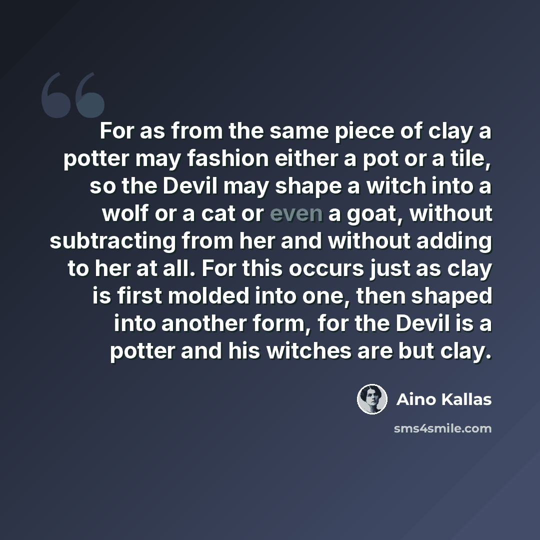 “For as from the same piece of clay a potter may fashion either a pot or a tile, so the Devil may shape a witch into a wolf or a cat or even a goat, without subtracting from her and without adding to her at all. For this occurs just as clay is first molded into one, then shaped into another form…” quote by Aino Kallas