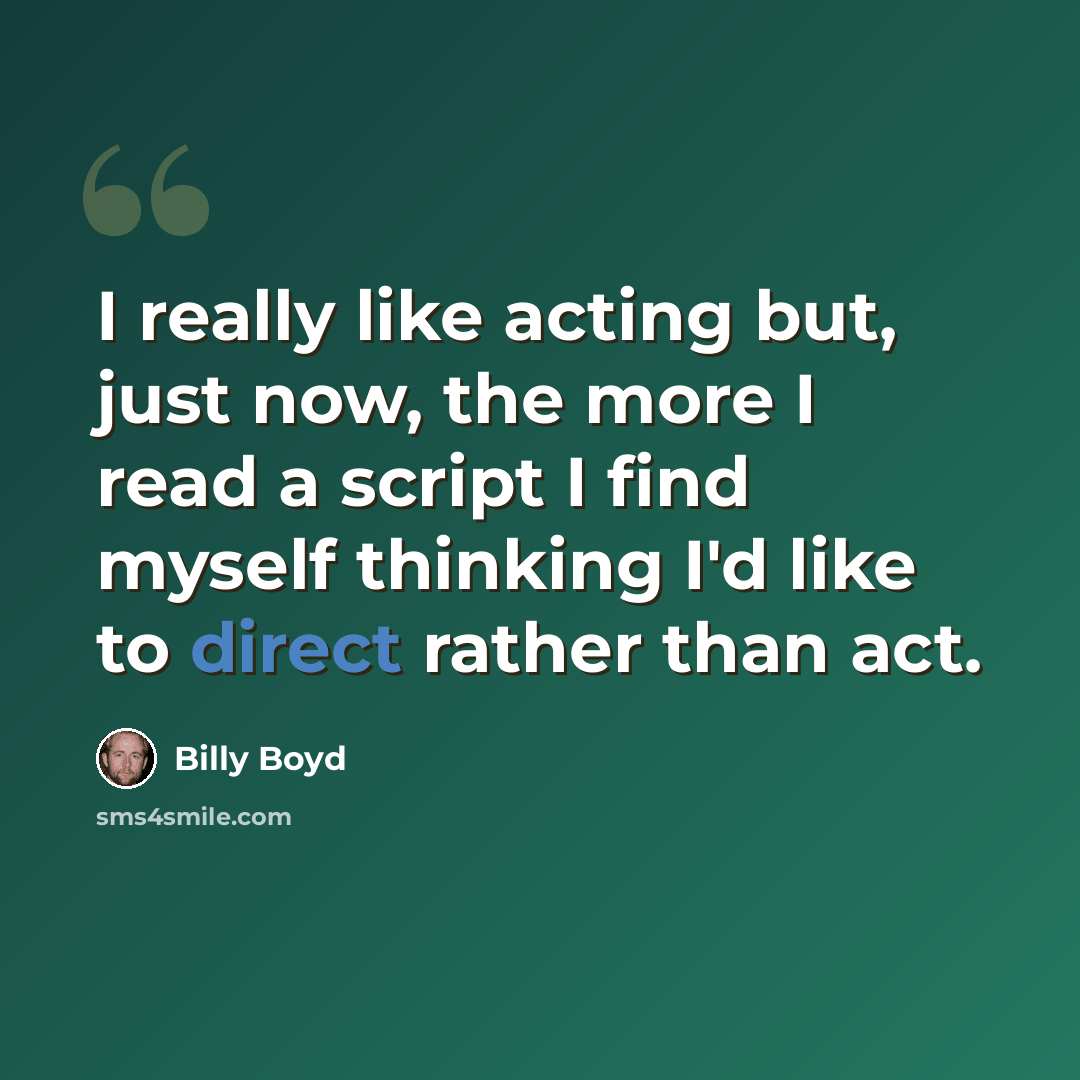 “I really like acting but, just now, the more I read a script I find myself thinking I'd like to direct rather than act.” quote by Billy Boyd