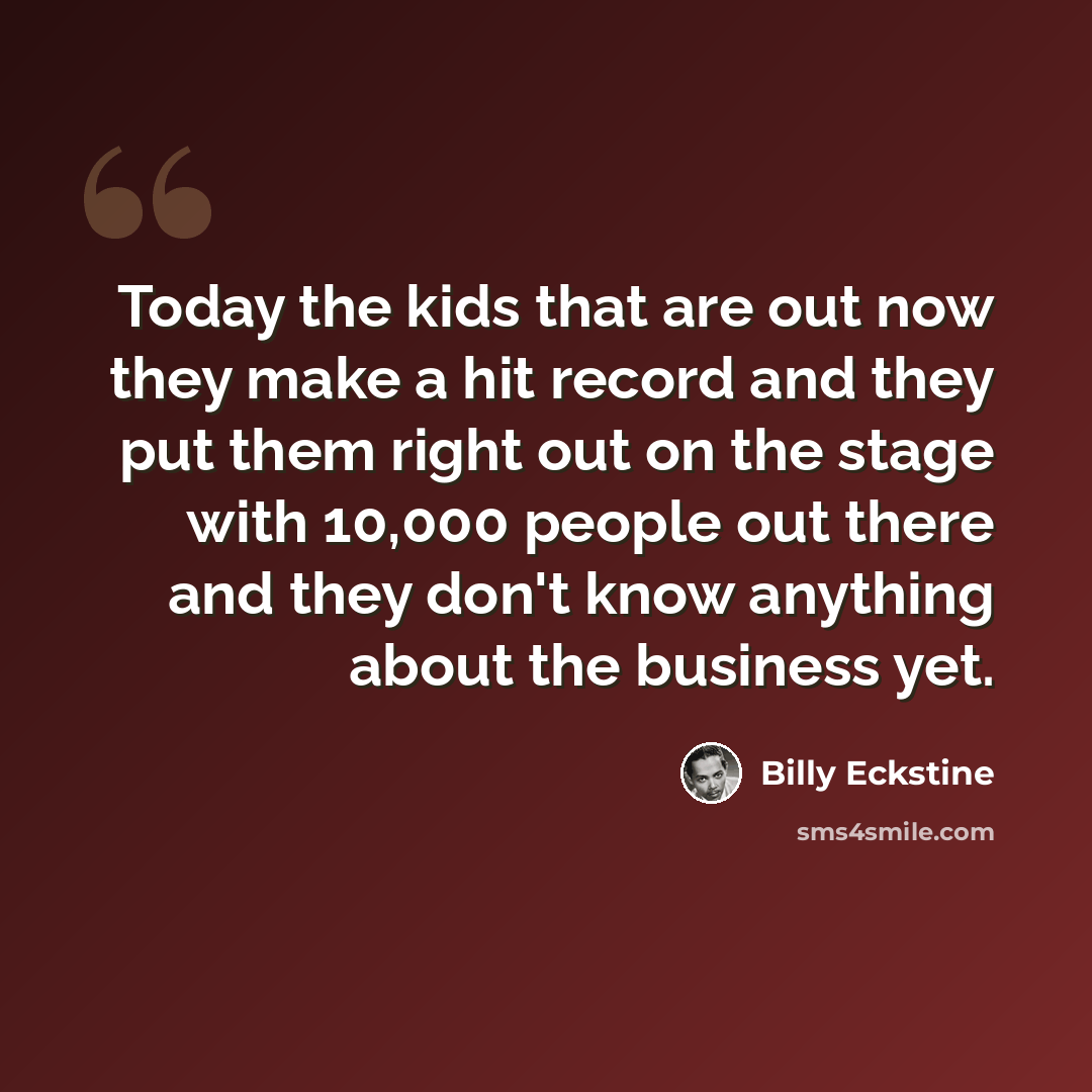 “Today the kids that are out now they make a hit record and they put them right out on the stage with 10,000 people out there and they don't know anything about the business yet.” quote by Billy Eckstine