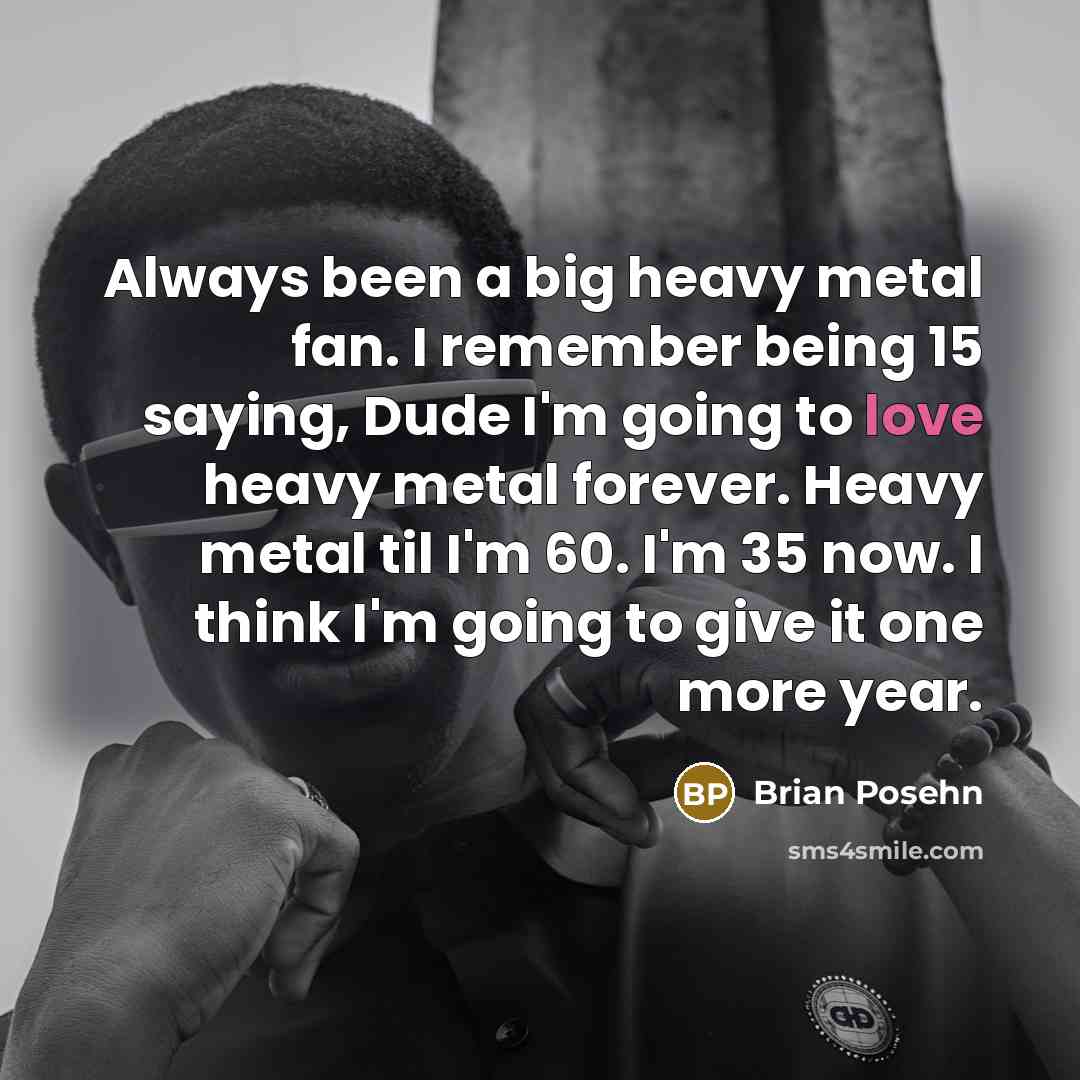 “Always been a big heavy metal fan. I remember being 15 saying, Dude I'm going to love heavy metal forever. Heavy metal til I'm 60. I'm 35 now. I think I'm going to give it one more year.” quote by Brian Posehn