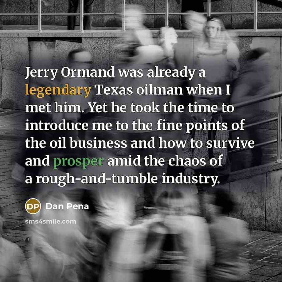 “Jerry Ormand was already a legendary Texas oilman when I met him. Yet he took the time to introduce me to the fine points of the oil business and how to survive and prosper amid the chaos of a rough-and-tumble industry.” quote by Dan Pena