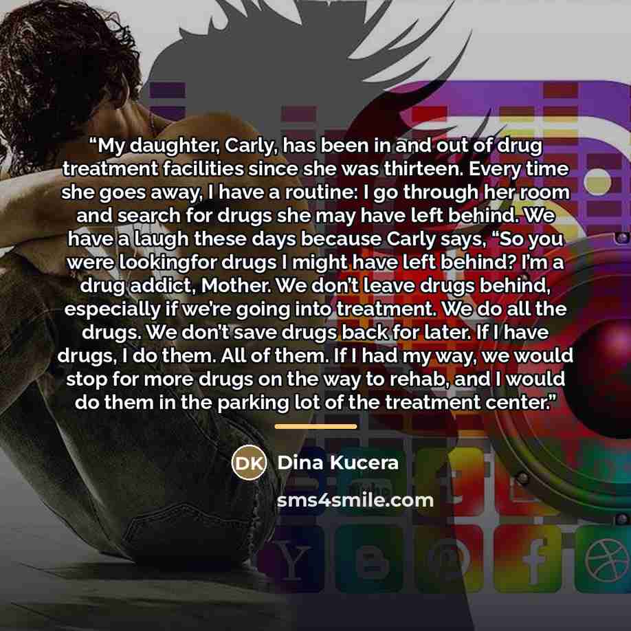 “My daughter, Carly, has been in and out of drug treatment facilities since she was thirteen. Every time she goes away, I have a routine: I go through her room and search for drugs she may have left behind. We have a laugh these days because Carly says, “So you were lookingfor drugs I might have…” quote by Dina Kucera