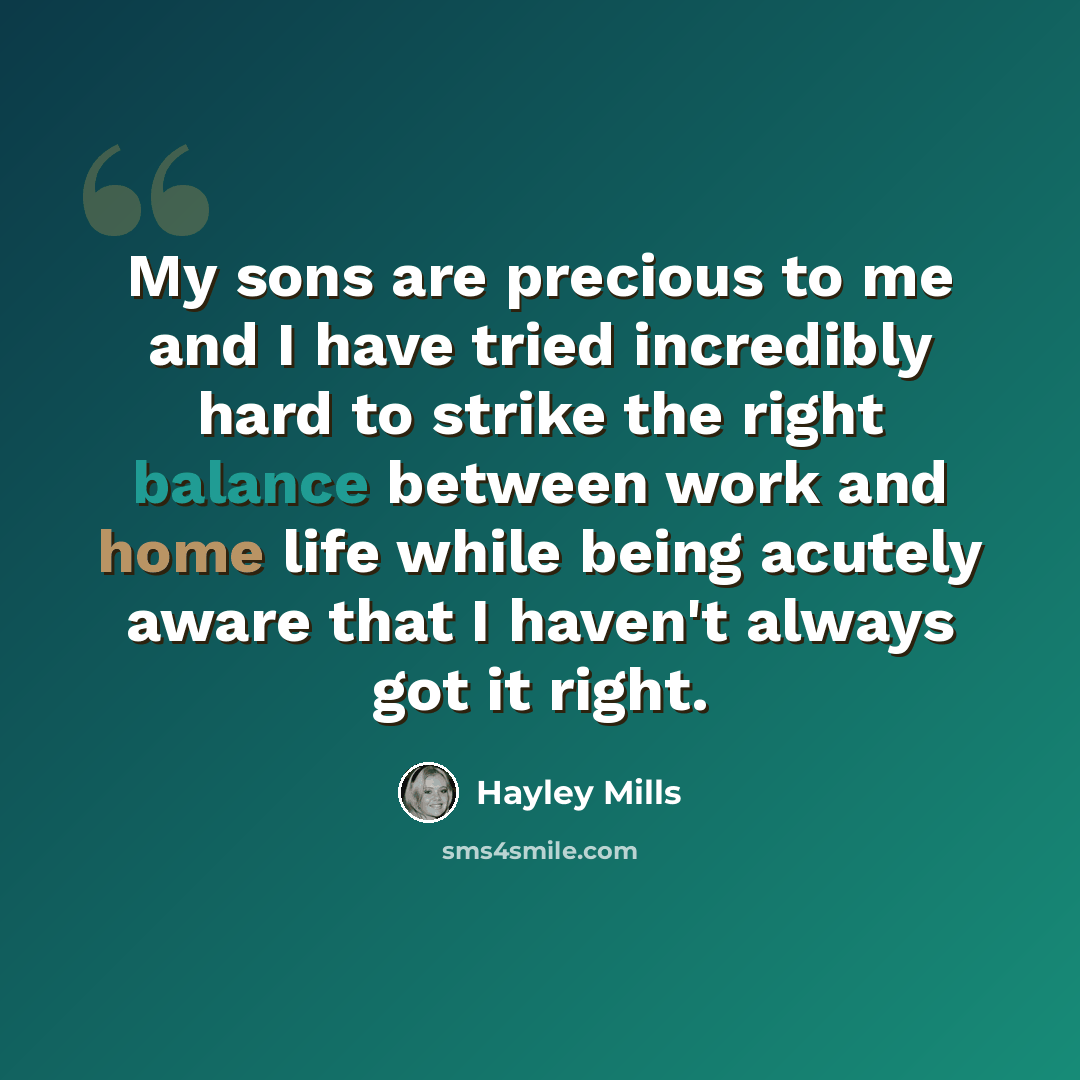 “My sons are precious to me and I have tried incredibly hard to strike the right balance between work and home life while being acutely aware that I haven't always got it right.” quote by Hayley Mills