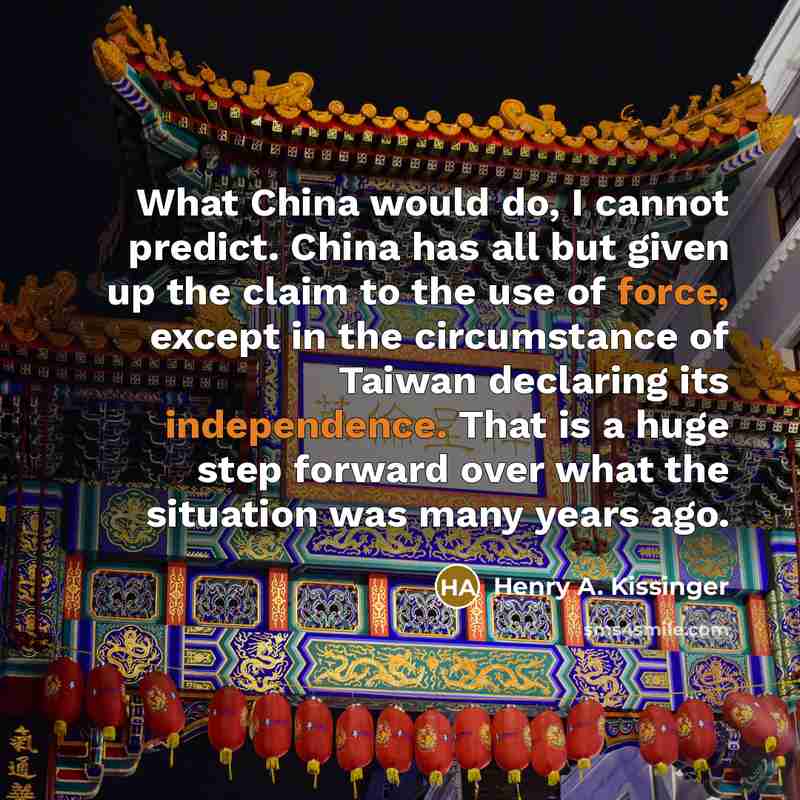 “What China would do, I cannot predict. China has all but given up the claim to the use of force, except in the circumstance of Taiwan declaring its independence. That is a huge step forward over what the situation was many years ago.” quote by Henry A. Kissinger
