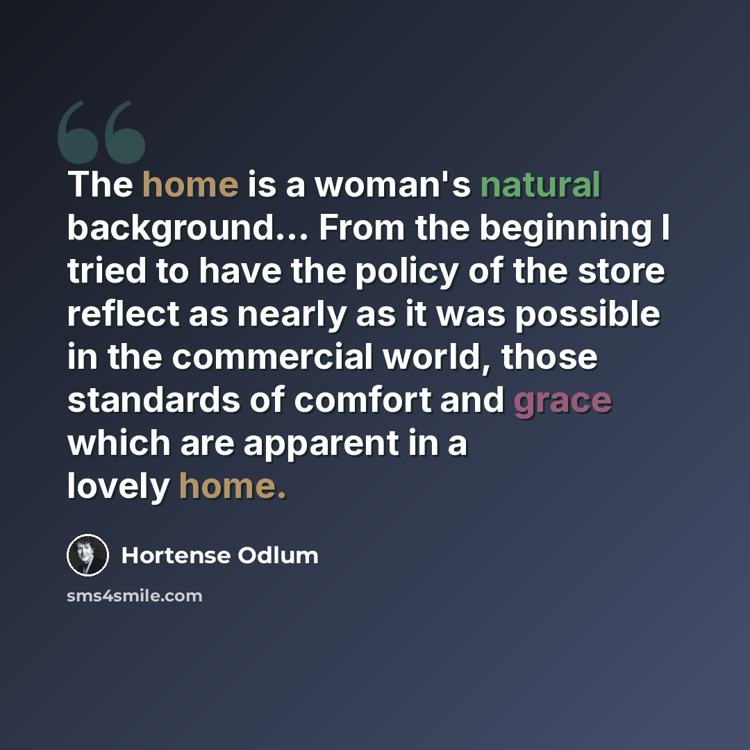 “The home is a woman's natural background… From the beginning I tried to have the policy of the store reflect as nearly as it was possible in the commercial world, those standards of comfort and grace which are apparent in a lovely home.” quote by Hortense Odlum