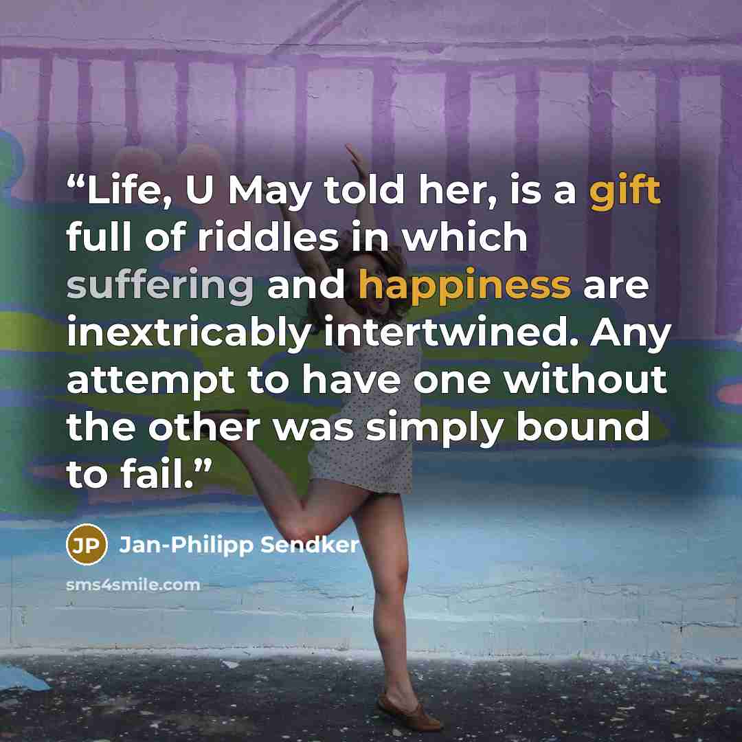 “Life, U May told her, is a gift full of riddles in which suffering and happiness are inextricably intertwined. Any attempt to have one without the other was simply bound to fail.” quote by Jan-Philipp Sendker