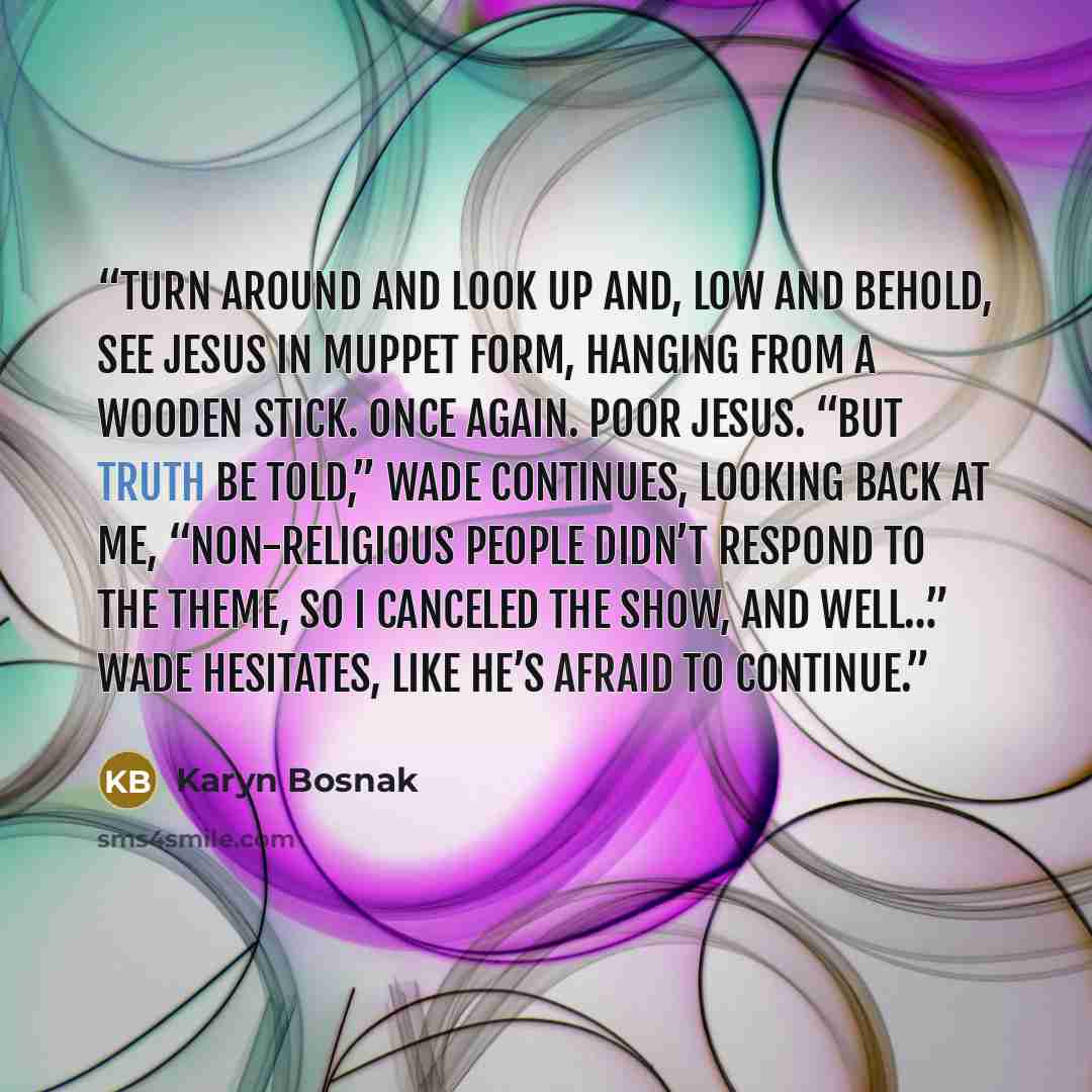 “turn around and look up and, low and behold, see Jesus in Muppet form, hanging from a wooden stick. Once again. Poor Jesus. “But truth be told,” Wade continues, looking back at me, “non-religious people didn’t respond to the theme, so I canceled the show, and well…” Wade hesitates, like he’s…” quote by Karyn Bosnak