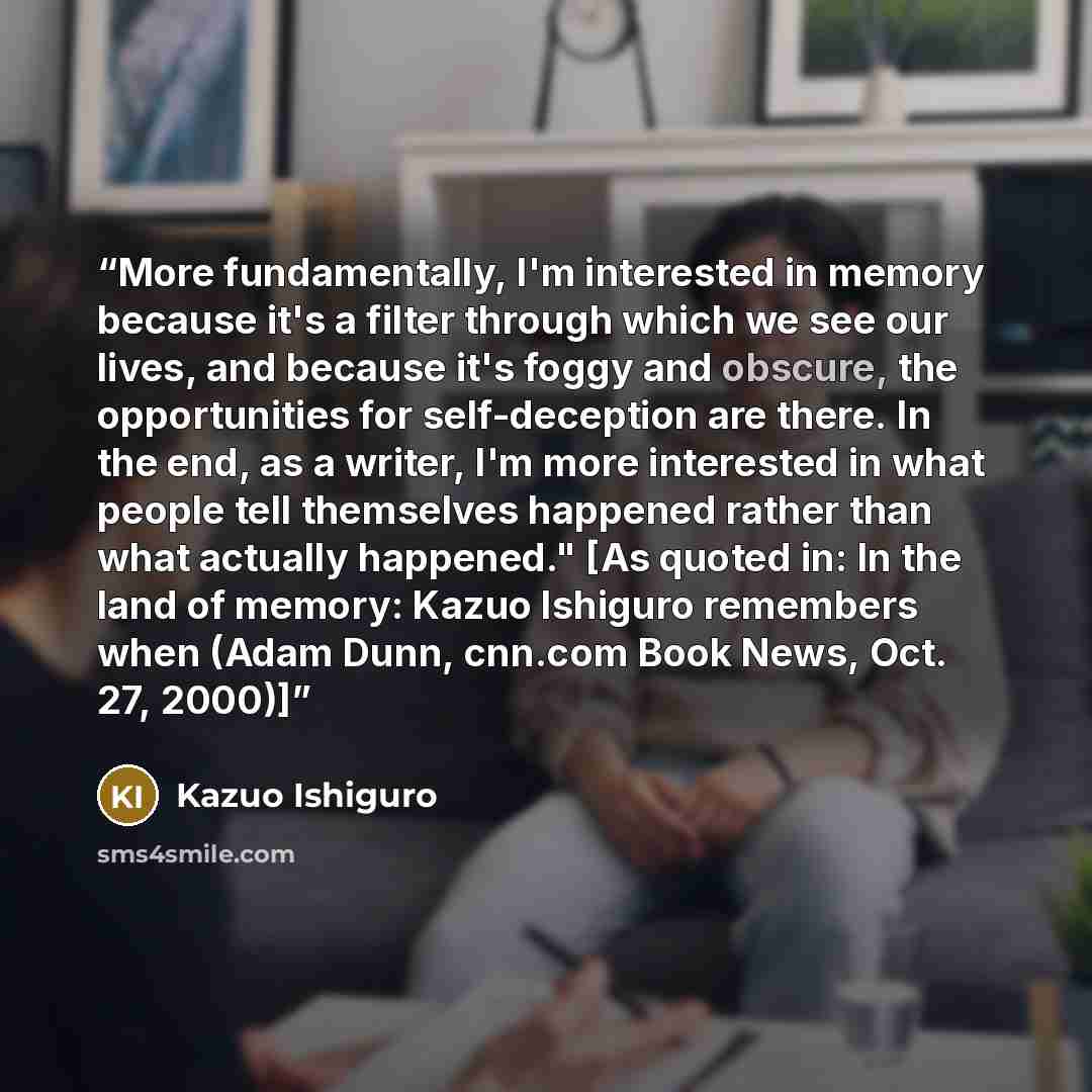 “More fundamentally, I'm interested in memory because it's a filter through which we see our lives, and because it's foggy and obscure, the opportunities for self-deception are there. In the end, as a writer, I'm more interested in what people tell themselves happened rather than what actually…” quote by Kazuo Ishiguro