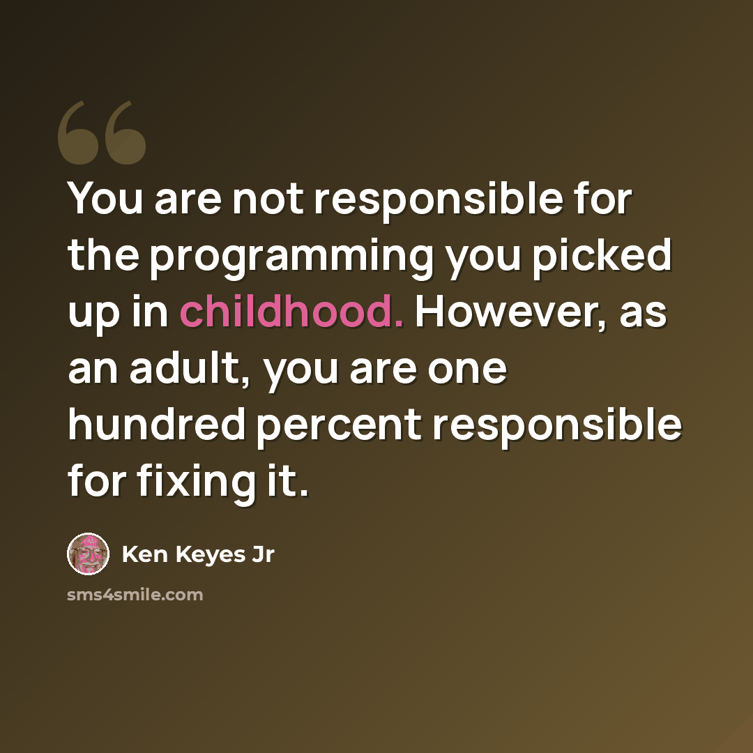 “You are not responsible for the programming you picked up in childhood. However, as an adult, you are one hundred percent responsible for fixing it.” quote by Ken Keyes Jr