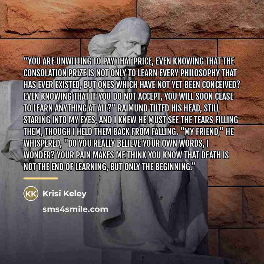 “You are unwilling to pay that price, even knowing that the consolation prize is not only to learn every philosophy that has ever existed, but ones which have not yet been conceived? Even knowing that if you do not accept, you will soon cease to learn anything at all?" Raimund tilted his head…” quote by Krisi Keley