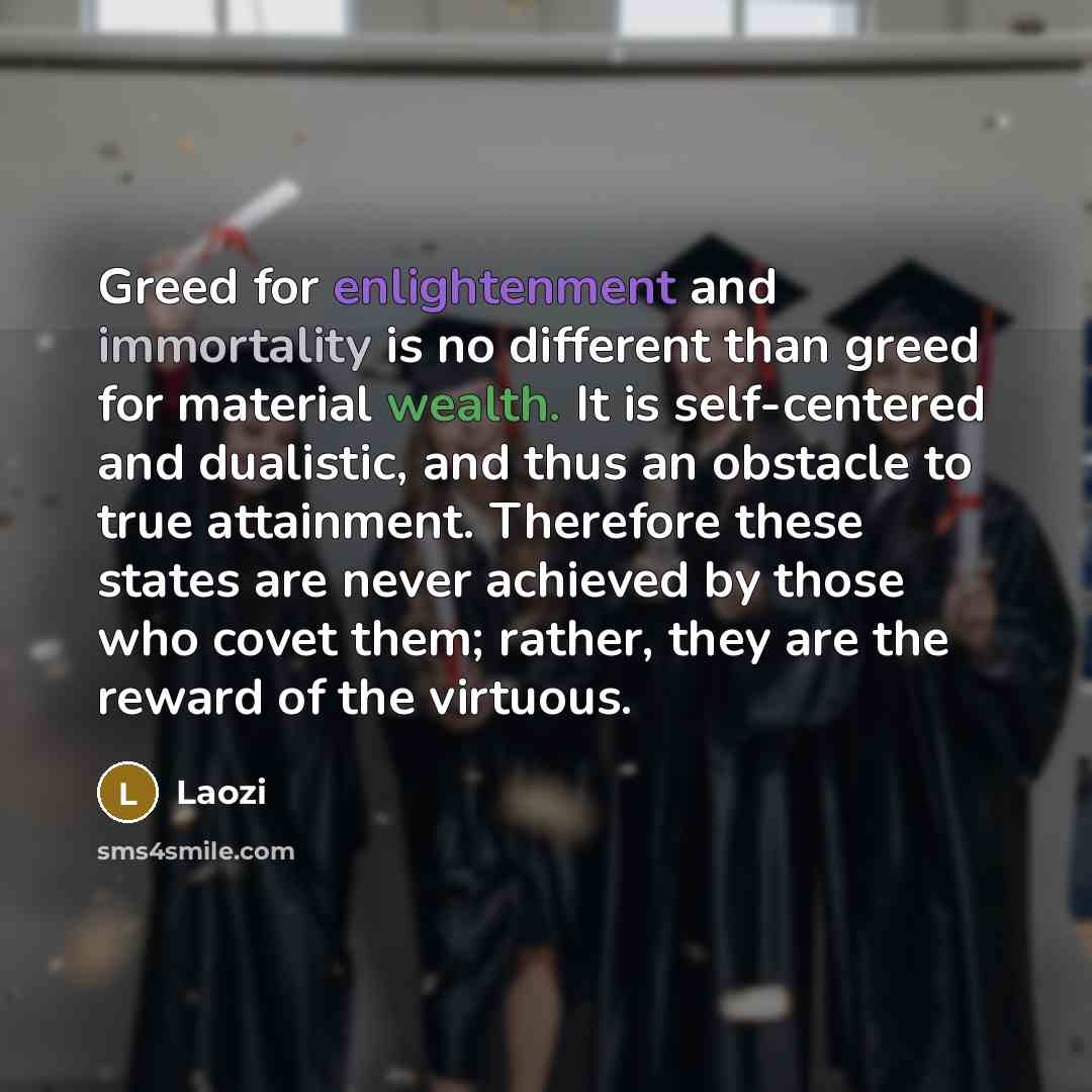 “Greed for enlightenment and immortality is no different than greed for material wealth. It is self-centered and dualistic, and thus an obstacle to true attainment. Therefore these states are never achieved by those who covet them; rather, they are the reward of the virtuous.” quote by Laozi