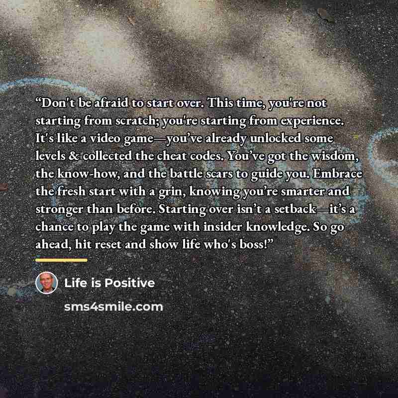 “Don't be afraid to start over. This time, you're not starting from scratch; you're starting from experience. It's like a video game—you’ve already unlocked some levels & collected the cheat codes. You’ve got the wisdom, the know-how, and the battle scars to guide you. Embrace the fresh start with…” quote by Life is Positive