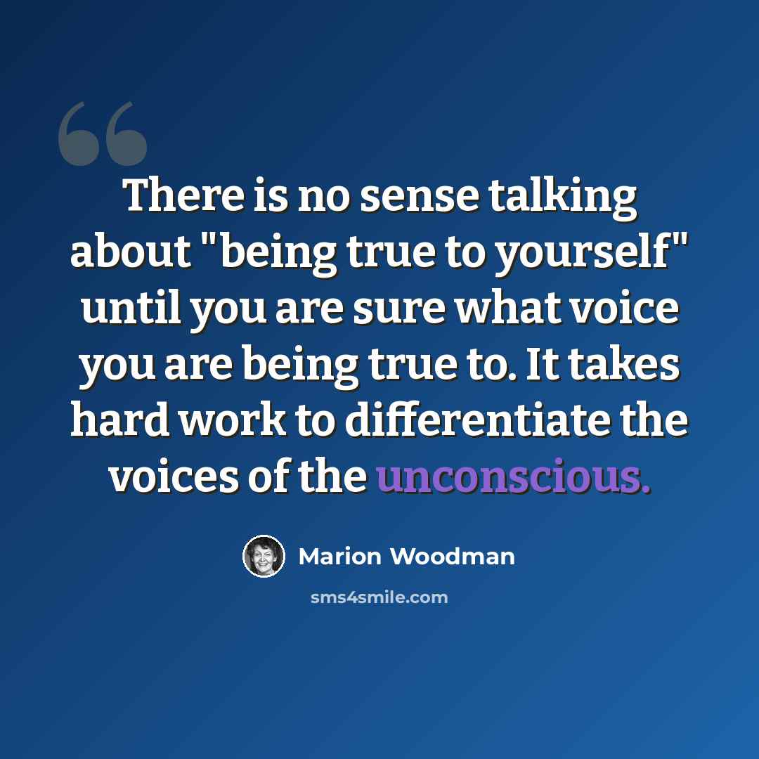 “There is no sense talking about "being true to yourself" until you are sure what voice you are being true to. It takes hard work to differentiate the voices of the unconscious.” quote by Marion Woodman