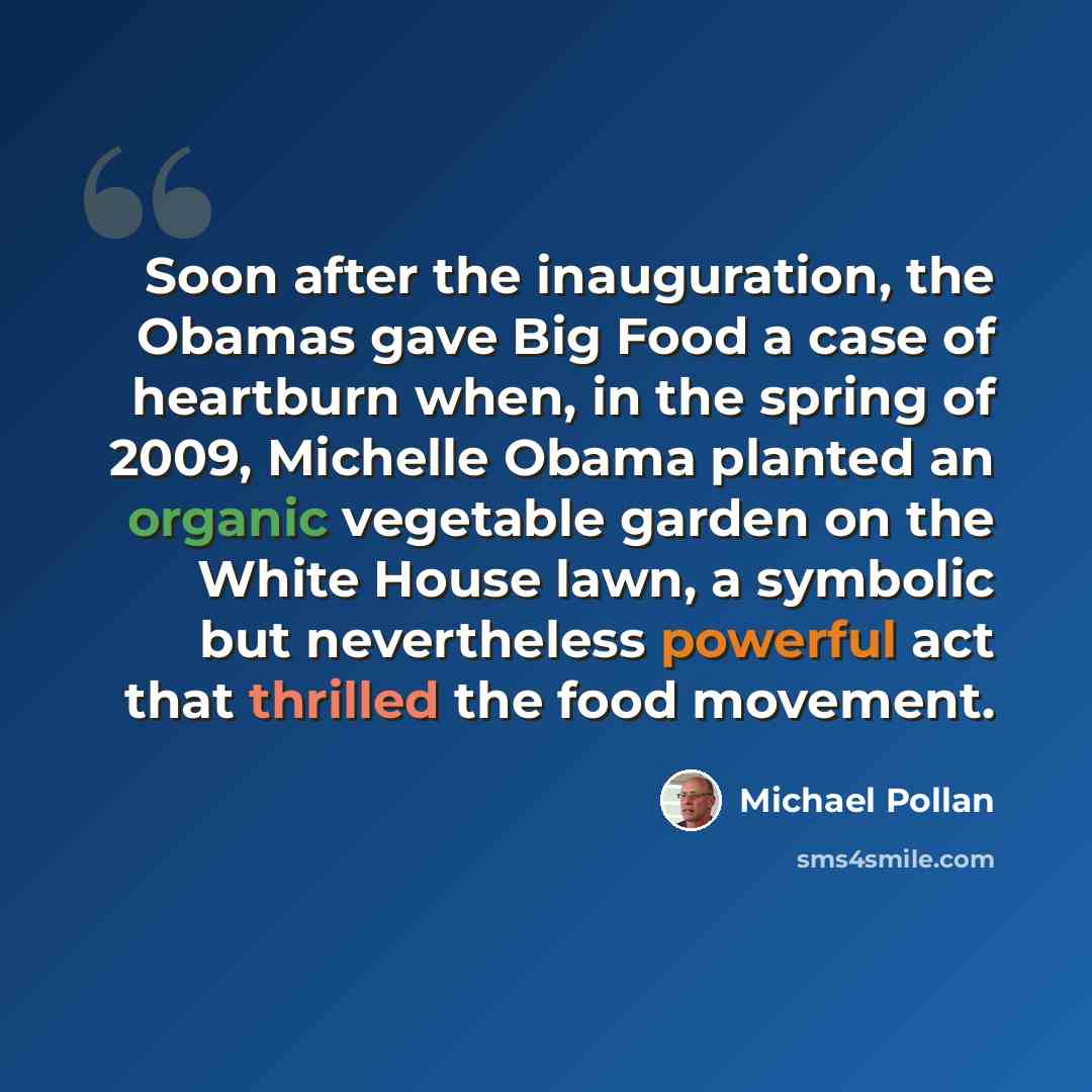 “Soon after the inauguration, the Obamas gave Big Food a case of heartburn when, in the spring of 2009, Michelle Obama planted an organic vegetable garden on the White House lawn, a symbolic but nevertheless powerful act that thrilled the food movement.” quote by Michael Pollan