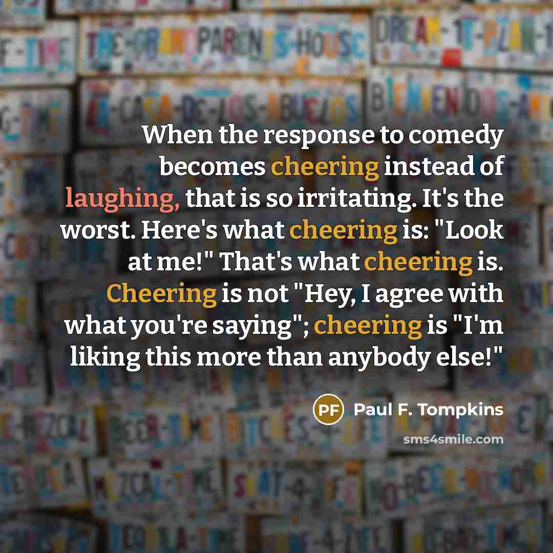 “When the response to comedy becomes cheering instead of laughing, that is so irritating. It's the worst. Here's what cheering is: "Look at me!" That's what cheering is. Cheering is not "Hey, I agree with what you're saying"; cheering is "I'm liking this more than anybody else!"” quote by Paul F. Tompkins