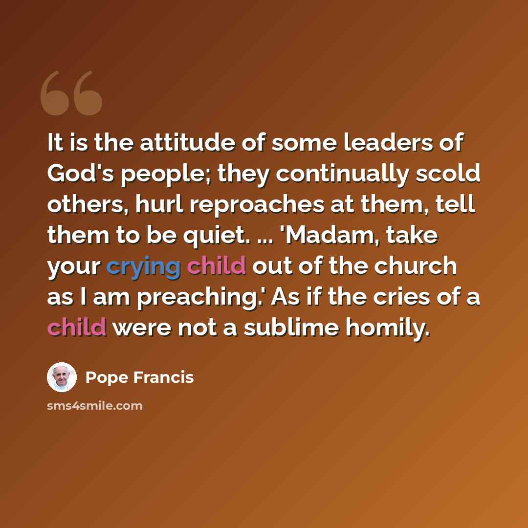 “It is the attitude of some leaders of God's people; they continually scold others, hurl reproaches at them, tell them to be quiet. ... 'Madam, take your crying child out of the church as I am preaching.' As if the cries of a child were not a sublime homily.” quote by Pope Francis