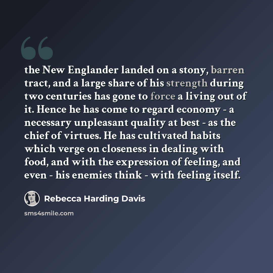 “the New Englander landed on a stony, barren tract, and a large share of his strength during two centuries has gone to force a living out of it. Hence he has come to regard economy - a necessary unpleasant quality at best - as the chief of virtues. He has cultivated habits which verge on closeness…” quote by Rebecca Harding Davis
